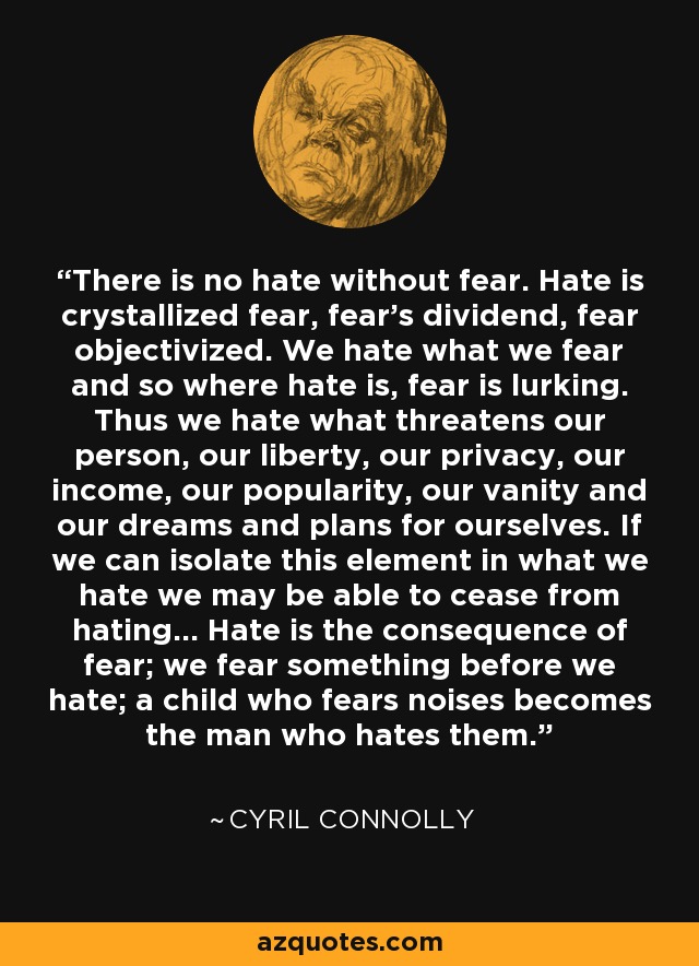 There is no hate without fear. Hate is crystallized fear, fear's dividend, fear objectivized. We hate what we fear and so where hate is, fear is lurking. Thus we hate what threatens our person, our liberty, our privacy, our income, our popularity, our vanity and our dreams and plans for ourselves. If we can isolate this element in what we hate we may be able to cease from hating... Hate is the consequence of fear; we fear something before we hate; a child who fears noises becomes the man who hates them. - Cyril Connolly