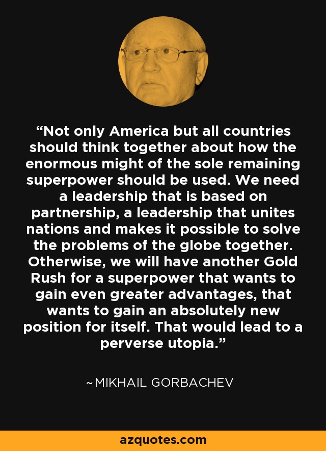 Not only America but all countries should think together about how the enormous might of the sole remaining superpower should be used. We need a leadership that is based on partnership, a leadership that unites nations and makes it possible to solve the problems of the globe together. Otherwise, we will have another Gold Rush for a superpower that wants to gain even greater advantages, that wants to gain an absolutely new position for itself. That would lead to a perverse utopia. - Mikhail Gorbachev
