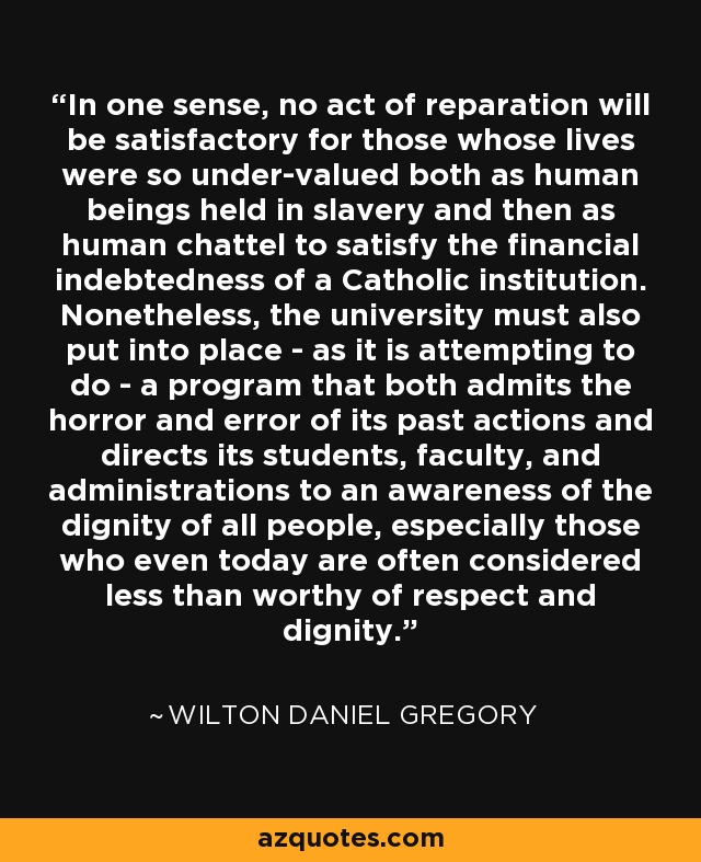 In one sense, no act of reparation will be satisfactory for those whose lives were so under-valued both as human beings held in slavery and then as human chattel to satisfy the financial indebtedness of a Catholic institution. Nonetheless, the university must also put into place - as it is attempting to do - a program that both admits the horror and error of its past actions and directs its students, faculty, and administrations to an awareness of the dignity of all people, especially those who even today are often considered less than worthy of respect and dignity. - Wilton Daniel Gregory