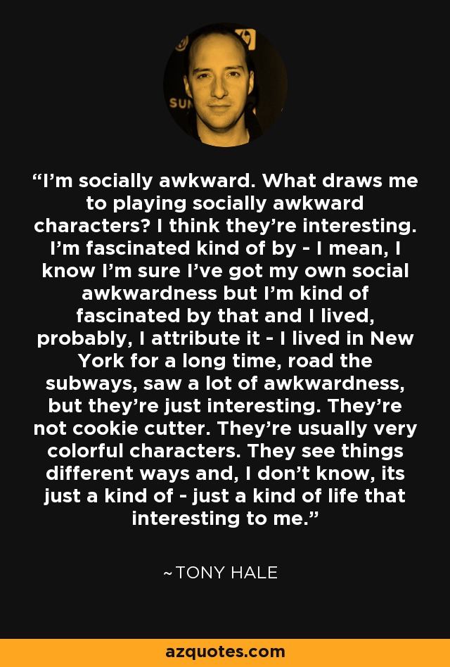 I'm socially awkward. What draws me to playing socially awkward characters? I think they're interesting. I'm fascinated kind of by - I mean, I know I'm sure I've got my own social awkwardness but I'm kind of fascinated by that and I lived, probably, I attribute it - I lived in New York for a long time, road the subways, saw a lot of awkwardness, but they're just interesting. They're not cookie cutter. They're usually very colorful characters. They see things different ways and, I don't know, its just a kind of - just a kind of life that interesting to me. - Tony Hale