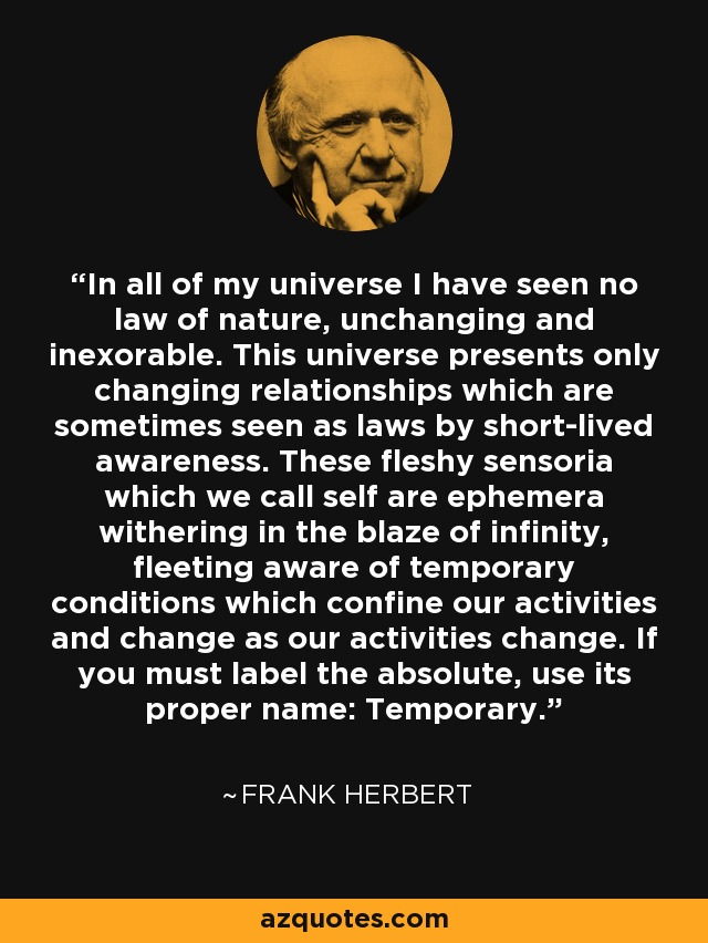 In all of my universe I have seen no law of nature, unchanging and inexorable. This universe presents only changing relationships which are sometimes seen as laws by short-lived awareness. These fleshy sensoria which we call self are ephemera withering in the blaze of infinity, fleeting aware of temporary conditions which confine our activities and change as our activities change. If you must label the absolute, use its proper name: Temporary. - Frank Herbert