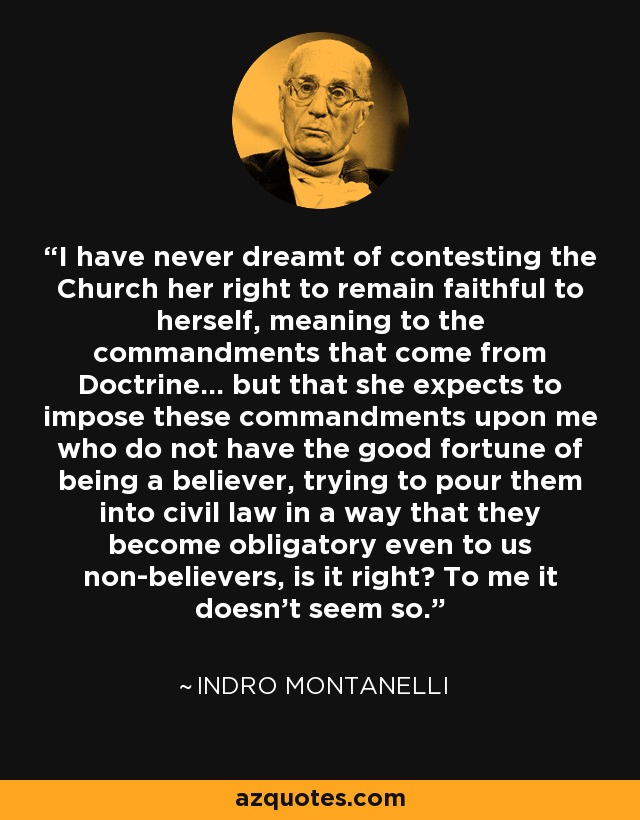 I have never dreamt of contesting the Church her right to remain faithful to herself, meaning to the commandments that come from Doctrine... but that she expects to impose these commandments upon me who do not have the good fortune of being a believer, trying to pour them into civil law in a way that they become obligatory even to us non-believers, is it right? To me it doesn't seem so. - Indro Montanelli