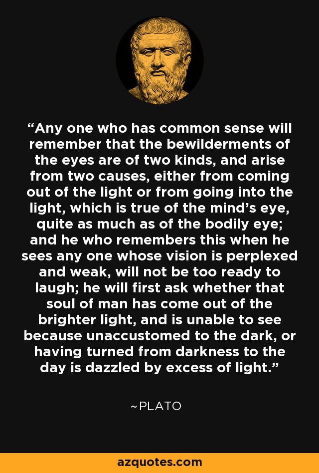 Any one who has common sense will remember that the bewilderments of the eyes are of two kinds, and arise from two causes, either from coming out of the light or from going into the light, which is true of the mind's eye, quite as much as of the bodily eye; and he who remembers this when he sees any one whose vision is perplexed and weak, will not be too ready to laugh; he will first ask whether that soul of man has come out of the brighter light, and is unable to see because unaccustomed to the dark, or having turned from darkness to the day is dazzled by excess of light. - Plato