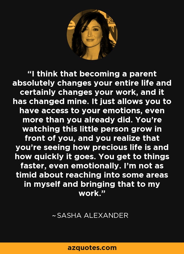 I think that becoming a parent absolutely changes your entire life and certainly changes your work, and it has changed mine. It just allows you to have access to your emotions, even more than you already did. You're watching this little person grow in front of you, and you realize that you're seeing how precious life is and how quickly it goes. You get to things faster, even emotionally. I'm not as timid about reaching into some areas in myself and bringing that to my work. - Sasha Alexander