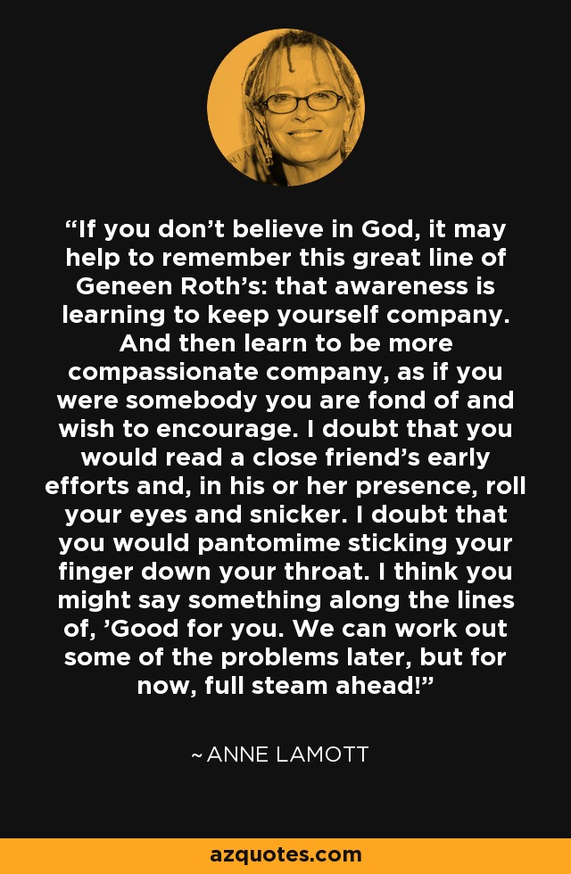 If you don't believe in God, it may help to remember this great line of Geneen Roth's: that awareness is learning to keep yourself company. And then learn to be more compassionate company, as if you were somebody you are fond of and wish to encourage. I doubt that you would read a close friend's early efforts and, in his or her presence, roll your eyes and snicker. I doubt that you would pantomime sticking your finger down your throat. I think you might say something along the lines of, 'Good for you. We can work out some of the problems later, but for now, full steam ahead! - Anne Lamott