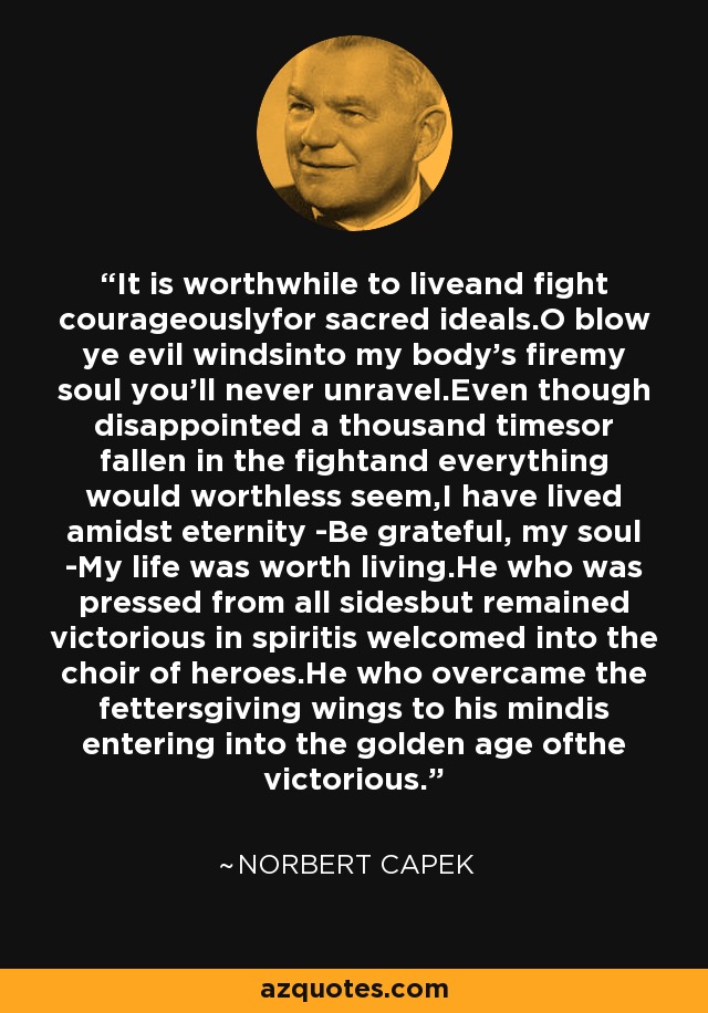 It is worthwhile to liveand fight courageouslyfor sacred ideals.O blow ye evil windsinto my body's firemy soul you'll never unravel.Even though disappointed a thousand timesor fallen in the fightand everything would worthless seem,I have lived amidst eternity -Be grateful, my soul -My life was worth living.He who was pressed from all sidesbut remained victorious in spiritis welcomed into the choir of heroes.He who overcame the fettersgiving wings to his mindis entering into the golden age ofthe victorious. - Norbert Capek