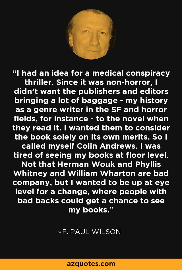 I had an idea for a medical conspiracy thriller. Since it was non-horror, I didn't want the publishers and editors bringing a lot of baggage - my history as a genre writer in the SF and horror fields, for instance - to the novel when they read it. I wanted them to consider the book solely on its own merits. So I called myself Colin Andrews. I was tired of seeing my books at floor level. Not that Herman Wouk and Phyllis Whitney and William Wharton are bad company, but I wanted to be up at eye level for a change, where people with bad backs could get a chance to see my books. - F. Paul Wilson