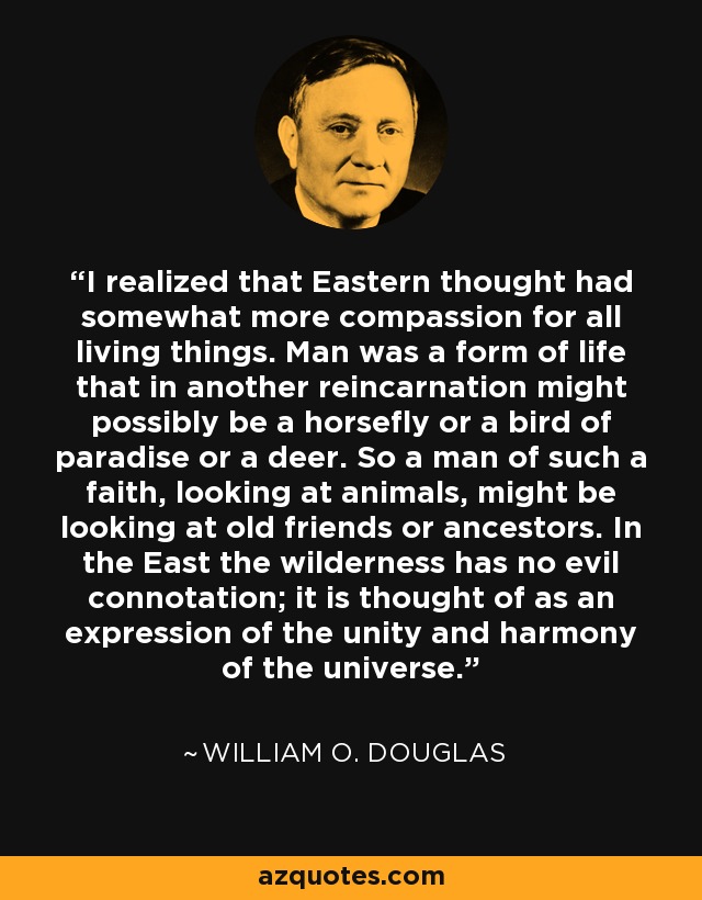 I realized that Eastern thought had somewhat more compassion for all living things. Man was a form of life that in another reincarnation might possibly be a horsefly or a bird of paradise or a deer. So a man of such a faith, looking at animals, might be looking at old friends or ancestors. In the East the wilderness has no evil connotation; it is thought of as an expression of the unity and harmony of the universe. - William O. Douglas