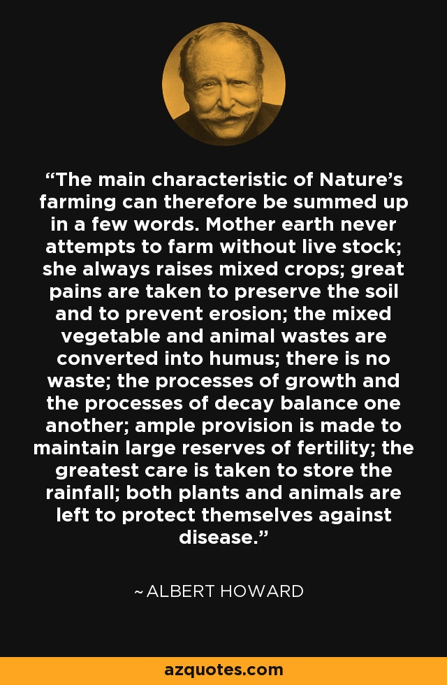 The main characteristic of Nature's farming can therefore be summed up in a few words. Mother earth never attempts to farm without live stock; she always raises mixed crops; great pains are taken to preserve the soil and to prevent erosion; the mixed vegetable and animal wastes are converted into humus; there is no waste; the processes of growth and the processes of decay balance one another; ample provision is made to maintain large reserves of fertility; the greatest care is taken to store the rainfall; both plants and animals are left to protect themselves against disease. - Albert Howard