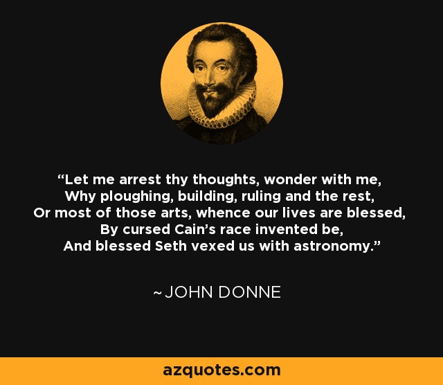 Let me arrest thy thoughts, wonder with me, Why ploughing, building, ruling and the rest, Or most of those arts, whence our lives are blessed, By cursed Cain's race invented be, And blessed Seth vexed us with astronomy. - John Donne