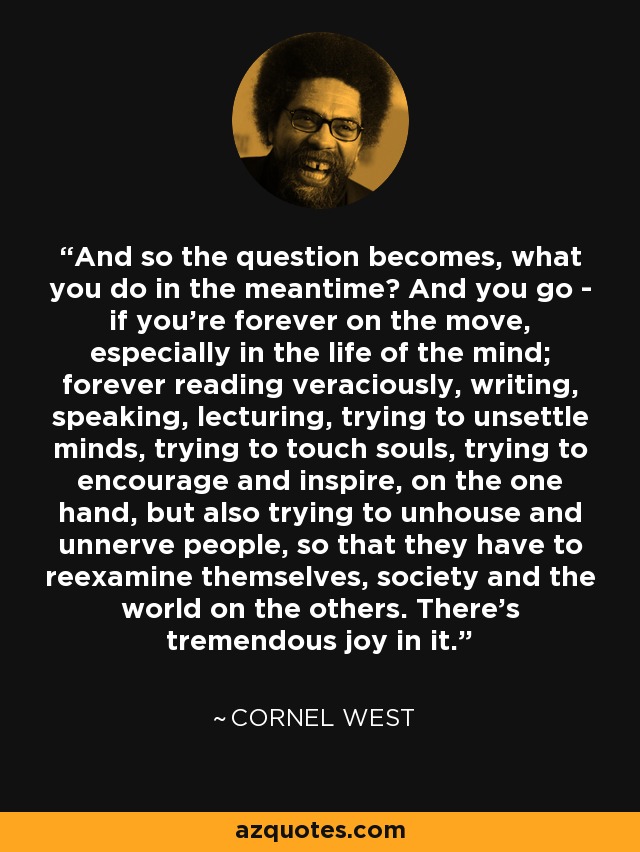 And so the question becomes, what you do in the meantime? And you go - if you're forever on the move, especially in the life of the mind; forever reading veraciously, writing, speaking, lecturing, trying to unsettle minds, trying to touch souls, trying to encourage and inspire, on the one hand, but also trying to unhouse and unnerve people, so that they have to reexamine themselves, society and the world on the others. There's tremendous joy in it. - Cornel West