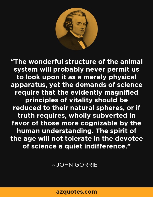 The wonderful structure of the animal system will probably never permit us to look upon it as a merely physical apparatus, yet the demands of science require that the evidently magnified principles of vitality should be reduced to their natural spheres, or if truth requires, wholly subverted in favor of those more cognizable by the human understanding. The spirit of the age will not tolerate in the devotee of science a quiet indifference. - John Gorrie