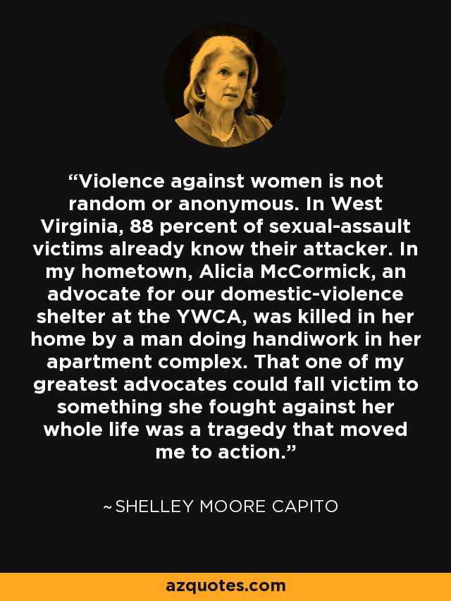 Violence against women is not random or anonymous. In West Virginia, 88 percent of sexual-assault victims already know their attacker. In my hometown, Alicia McCormick, an advocate for our domestic-violence shelter at the YWCA, was killed in her home by a man doing handiwork in her apartment complex. That one of my greatest advocates could fall victim to something she fought against her whole life was a tragedy that moved me to action. - Shelley Moore Capito