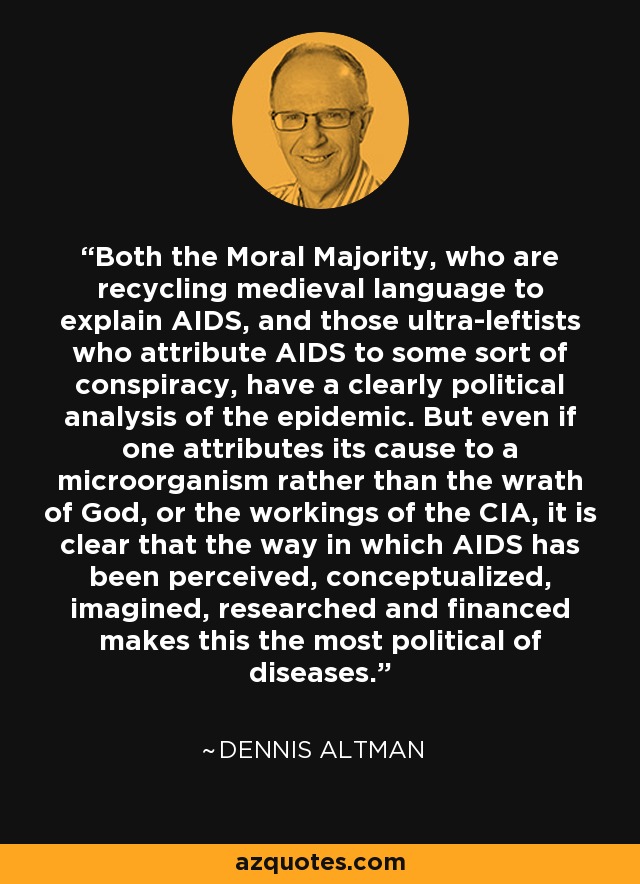 Both the Moral Majority, who are recycling medieval language to explain AIDS, and those ultra-leftists who attribute AIDS to some sort of conspiracy, have a clearly political analysis of the epidemic. But even if one attributes its cause to a microorganism rather than the wrath of God, or the workings of the CIA, it is clear that the way in which AIDS has been perceived, conceptualized, imagined, researched and financed makes this the most political of diseases. - Dennis Altman