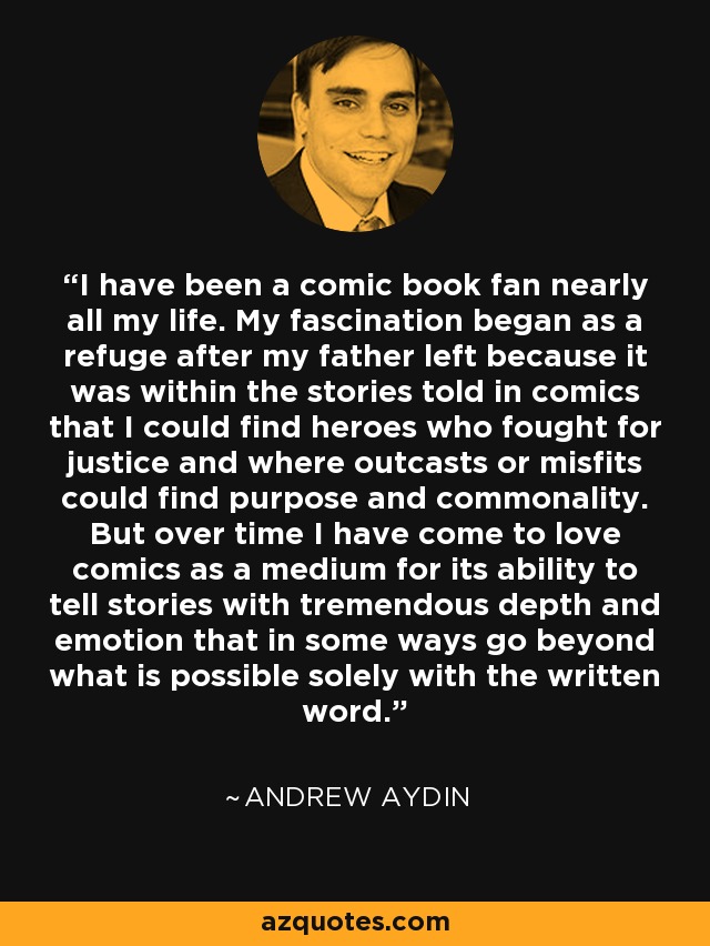 I have been a comic book fan nearly all my life. My fascination began as a refuge after my father left because it was within the stories told in comics that I could find heroes who fought for justice and where outcasts or misfits could find purpose and commonality. But over time I have come to love comics as a medium for its ability to tell stories with tremendous depth and emotion that in some ways go beyond what is possible solely with the written word. - Andrew Aydin