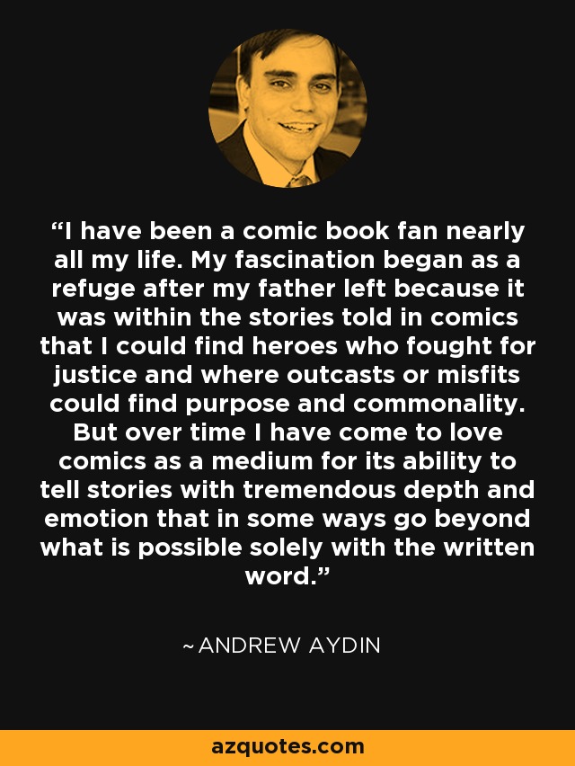 I have been a comic book fan nearly all my life. My fascination began as a refuge after my father left because it was within the stories told in comics that I could find heroes who fought for justice and where outcasts or misfits could find purpose and commonality. But over time I have come to love comics as a medium for its ability to tell stories with tremendous depth and emotion that in some ways go beyond what is possible solely with the written word. - Andrew Aydin