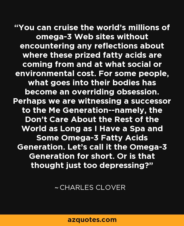 You can cruise the world's millions of omega-3 Web sites without encountering any reflections about where these prized fatty acids are coming from and at what social or environmental cost. For some people, what goes into their bodies has become an overriding obsession. Perhaps we are witnessing a successor to the Me Generation--namely, the Don't Care About the Rest of the World as Long as I Have a Spa and Some Omega-3 Fatty Acids Generation. Let's call it the Omega-3 Generation for short. Or is that thought just too depressing? - Charles Clover You can cruise the world's millions of omega-3 Web sites without encountering any reflections about where these prized fatty acids are coming from and at what social or environmental cost. For some people, what goes into their bodies has become an overriding obsession. Perhaps we are witnessing a successor to the Me Generation--namely, the Don't Care About the Rest of the World as Long as I Have a Spa and Some Omega-3 Fatty Acids Generation. Let's call it the Omega-3 Generation for short. Or is that thought just too depressing? - Charles Clover