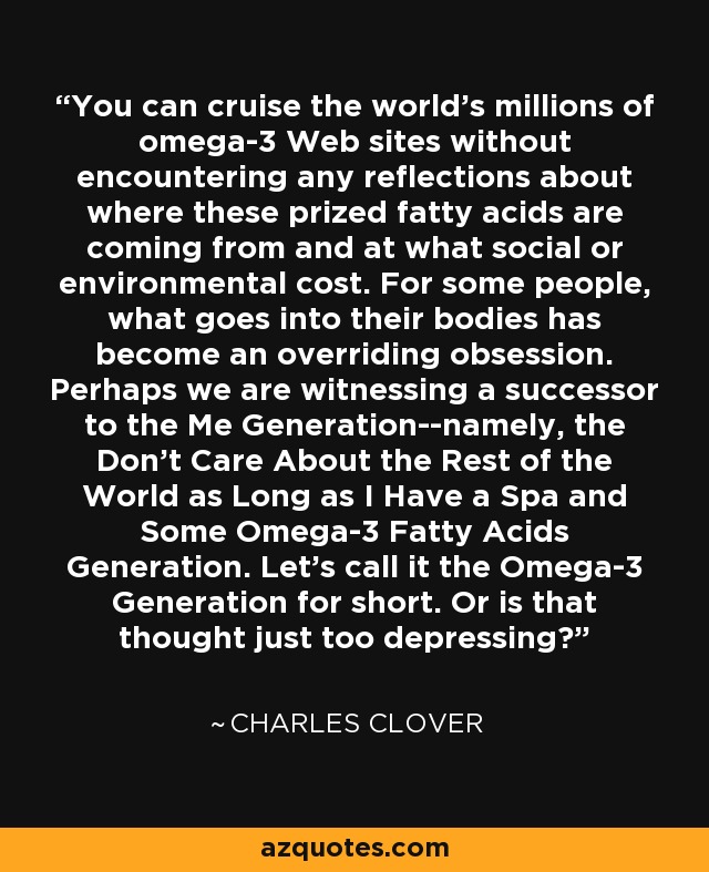 You can cruise the world's millions of omega-3 Web sites without encountering any reflections about where these prized fatty acids are coming from and at what social or environmental cost. For some people, what goes into their bodies has become an overriding obsession. Perhaps we are witnessing a successor to the Me Generation--namely, the Don't Care About the Rest of the World as Long as I Have a Spa and Some Omega-3 Fatty Acids Generation. Let's call it the Omega-3 Generation for short. Or is that thought just too depressing? - Charles Clover