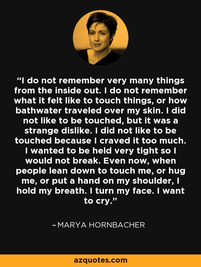 I do not remember very many things from the inside out. I do not remember what it felt like to touch things, or how bathwater traveled over my skin. I did not like to be touched, but it was a strange dislike. I did not like to be touched because I craved it too much. I wanted to be held very tight so I would not break. Even now, when people lean down to touch me, or hug me, or put a hand on my shoulder, I hold my breath. I turn my face. I want to cry. - Marya Hornbacher