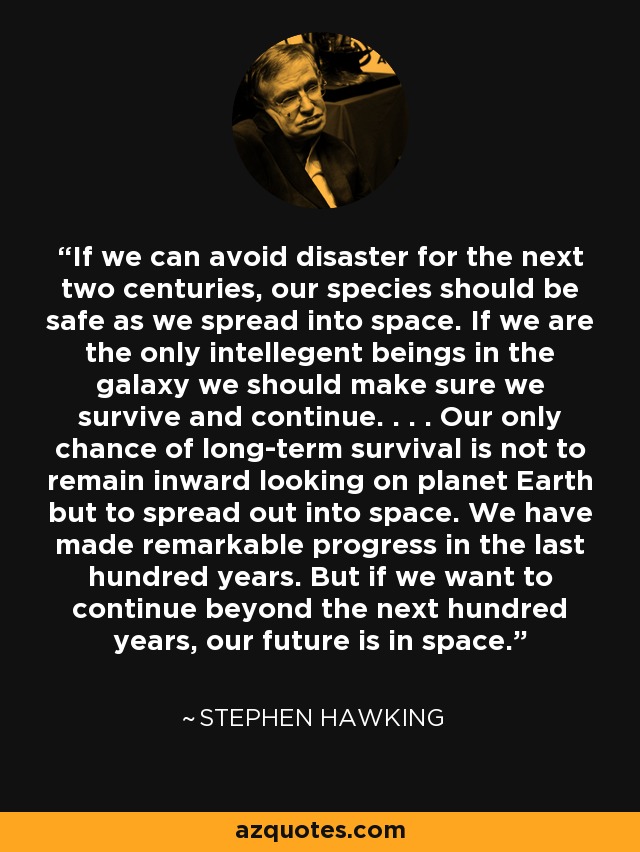 If we can avoid disaster for the next two centuries, our species should be safe as we spread into space. If we are the only intellegent beings in the galaxy we should make sure we survive and continue. . . . Our only chance of long-term survival is not to remain inward looking on planet Earth but to spread out into space. We have made	remarkable progress in the last hundred years. But if we want to continue beyond the next hundred years, our future is in space. - Stephen Hawking