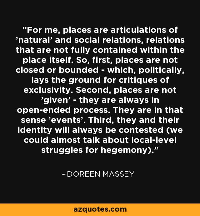 For me, places are articulations of 'natural' and social relations, relations that are not fully contained within the place itself. So, first, places are not closed or bounded - which, politically, lays the ground for critiques of exclusivity. Second, places are not 'given' - they are always in open-ended process. They are in that sense 'events'. Third, they and their identity will always be contested (we could almost talk about local-level struggles for hegemony). - Doreen Massey