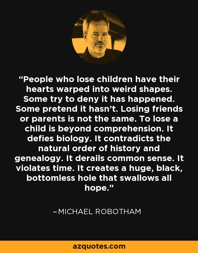 People who lose children have their hearts warped into weird shapes. Some try to deny it has happened. Some pretend it hasn't. Losing friends or parents is not the same. To lose a child is beyond comprehension. It defies biology. It contradicts the natural order of history and genealogy. It derails common sense. It violates time. It creates a huge, black, bottomless hole that swallows all hope. - Michael Robotham