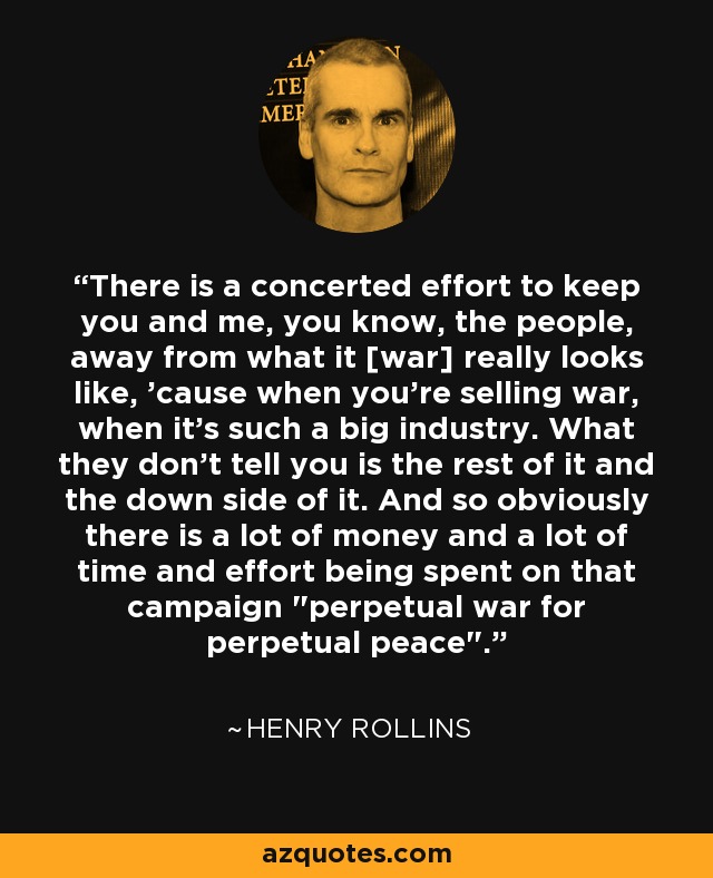 There is a concerted effort to keep you and me, you know, the people, away from what it [war] really looks like, 'cause when you're selling war, when it's such a big industry. What they don't tell you is the rest of it and the down side of it. And so obviously there is a lot of money and a lot of time and effort being spent on that campaign 