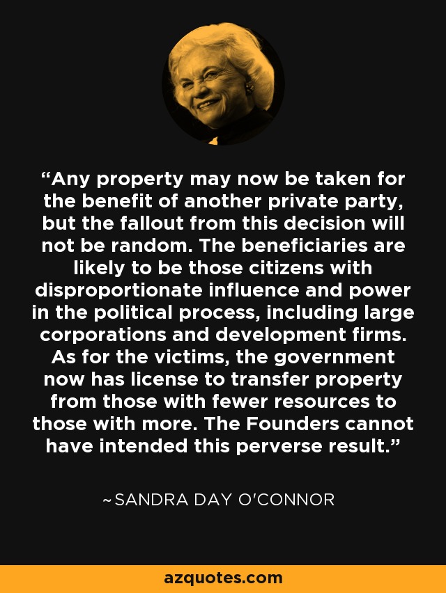 Any property may now be taken for the benefit of another private party, but the fallout from this decision will not be random. The beneficiaries are likely to be those citizens with disproportionate influence and power in the political process, including large corporations and development firms. As for the victims, the government now has license to transfer property from those with fewer resources to those with more. The Founders cannot have intended this perverse result. - Sandra Day O'Connor