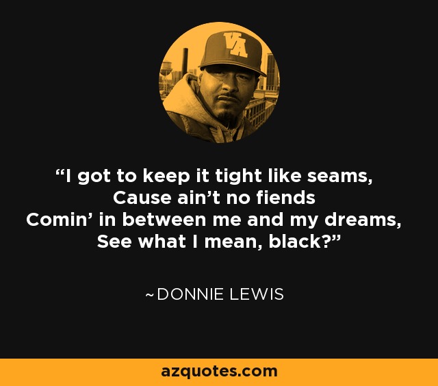 I got to keep it tight like seams, Cause ain't no fiends Comin' in between me and my dreams, See what I mean, black? - Donnie Lewis