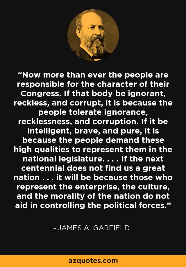 Now more than ever the people are responsible for the character of their Congress. If that body be ignorant, reckless, and corrupt, it is because the people tolerate ignorance, recklessness, and corruption. If it be intelligent, brave, and pure, it is because the people demand these high qualities to represent them in the national legislature. . . . If the next centennial does not find us a great nation . . . it will be because those who represent the enterprise, the culture, and the morality of the nation do not aid in controlling the political forces. - James A. Garfield