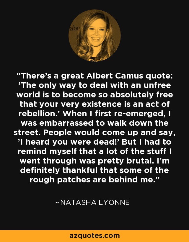 There's a great Albert Camus quote: 'The only way to deal with an unfree world is to become so absolutely free that your very existence is an act of rebellion.' When I first re-emerged, I was embarrassed to walk down the street. People would come up and say, 'I heard you were dead!' But I had to remind myself that a lot of the stuff I went through was pretty brutal. I'm definitely thankful that some of the rough patches are behind me. - Natasha Lyonne