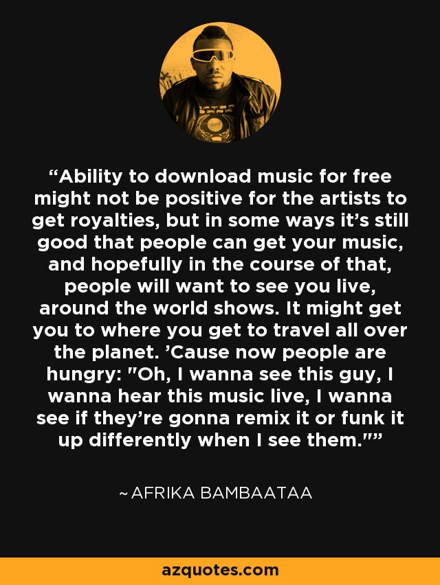 Ability to download music for free might not be positive for the artists to get royalties, but in some ways it's still good that people can get your music, and hopefully in the course of that, people will want to see you live, around the world shows. It might get you to where you get to travel all over the planet. 'Cause now people are hungry: 