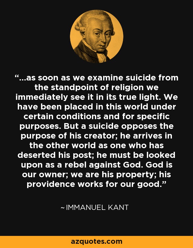 ...as soon as we examine suicide from the standpoint of religion we immediately see it in its true light. We have been placed in this world under certain conditions and for specific purposes. But a suicide opposes the purpose of his creator; he arrives in the other world as one who has deserted his post; he must be looked upon as a rebel against God. God is our owner; we are his property; his providence works for our good. - Immanuel Kant