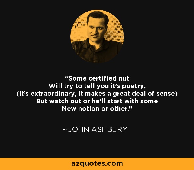 Some certified nut Will try to tell you it's poetry, (It's extraordinary, it makes a great deal of sense) But watch out or he'll start with some New notion or other. - John Ashbery