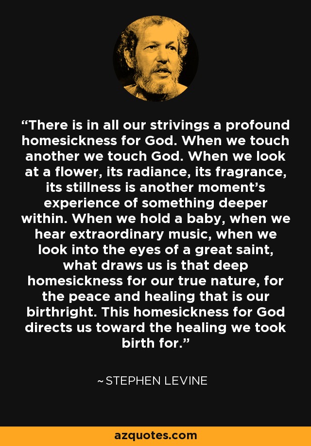 There is in all our strivings a profound homesickness for God. When we touch another we touch God. When we look at a flower, its radiance, its fragrance, its stillness is another moment's experience of something deeper within. When we hold a baby, when we hear extraordinary music, when we look into the eyes of a great saint, what draws us is that deep homesickness for our true nature, for the peace and healing that is our birthright. This homesickness for God directs us toward the healing we took birth for. - Stephen Levine