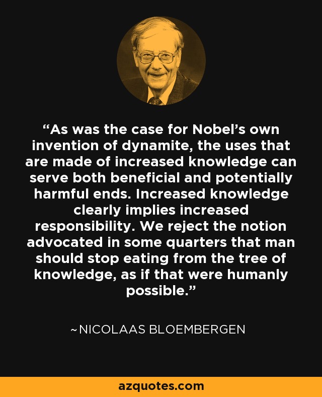 As was the case for Nobel's own invention of dynamite, the uses that are made of increased knowledge can serve both beneficial and potentially harmful ends. Increased knowledge clearly implies increased responsibility. We reject the notion advocated in some quarters that man should stop eating from the tree of knowledge, as if that were humanly possible. - Nicolaas Bloembergen