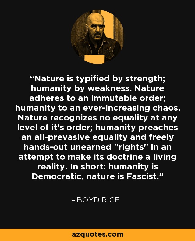 Nature is typified by strength; humanity by weakness. Nature adheres to an immutable order; humanity to an ever-increasing chaos. Nature recognizes no equality at any level of it's order; humanity preaches an all-prevasive equality and freely hands-out unearned 