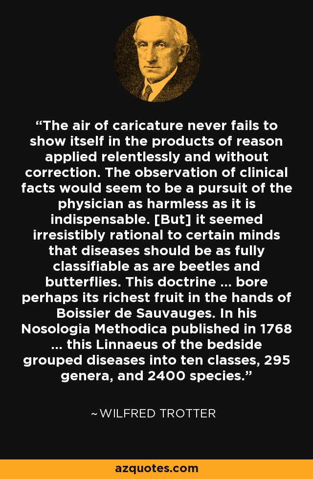 The air of caricature never fails to show itself in the products of reason applied relentlessly and without correction. The observation of clinical facts would seem to be a pursuit of the physician as harmless as it is indispensable. [But] it seemed irresistibly rational to certain minds that diseases should be as fully classifiable as are beetles and butterflies. This doctrine ... bore perhaps its richest fruit in the hands of Boissier de Sauvauges. In his Nosologia Methodica published in 1768 ... this Linnaeus of the bedside grouped diseases into ten classes, 295 genera, and 2400 species. - Wilfred Trotter