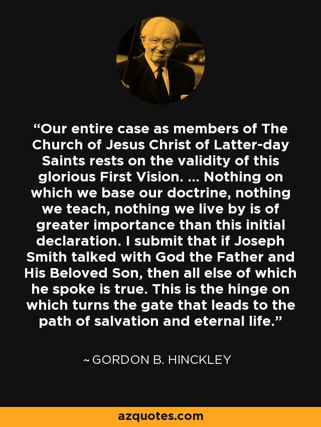 Our entire case as members of The Church of Jesus Christ of Latter-day Saints rests on the validity of this glorious First Vision. ... Nothing on which we base our doctrine, nothing we teach, nothing we live by is of greater importance than this initial declaration. I submit that if Joseph Smith talked with God the Father and His Beloved Son, then all else of which he spoke is true. This is the hinge on which turns the gate that leads to the path of salvation and eternal life. - Gordon B. Hinckley