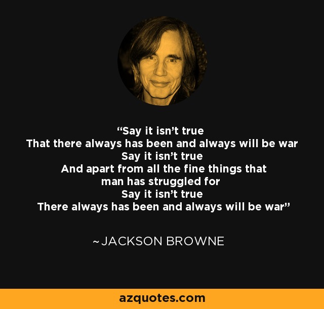 Say it isn't true That there always has been and always will be war Say it isn't true And apart from all the fine things that man has struggled for Say it isn't true There always has been and always will be war - Jackson Browne