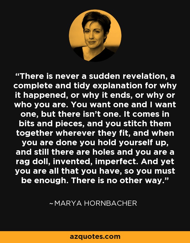 There is never a sudden revelation, a complete and tidy explanation for why it happened, or why it ends, or why or who you are. You want one and I want one, but there isn't one. It comes in bits and pieces, and you stitch them together wherever they fit, and when you are done you hold yourself up, and still there are holes and you are a rag doll, invented, imperfect. And yet you are all that you have, so you must be enough. There is no other way. - Marya Hornbacher