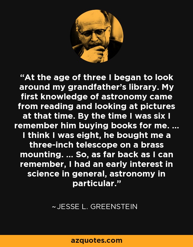 At the age of three I began to look around my grandfather's library. My first knowledge of astronomy came from reading and looking at pictures at that time. By the time I was six I remember him buying books for me. ... I think I was eight, he bought me a three-inch telescope on a brass mounting. ... So, as far back as I can remember, I had an early interest in science in general, astronomy in particular. - Jesse L. Greenstein