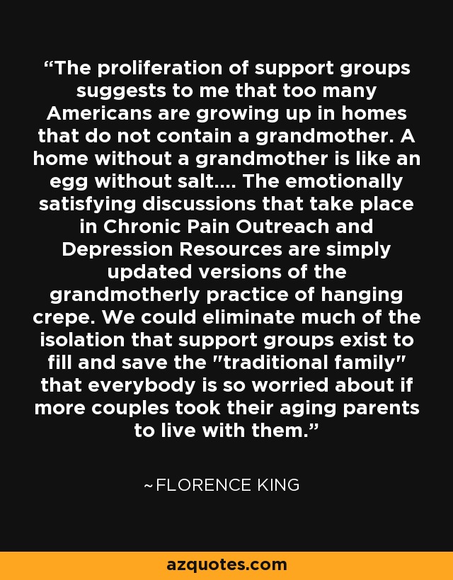 The proliferation of support groups suggests to me that too many Americans are growing up in homes that do not contain a grandmother. A home without a grandmother is like an egg without salt.... The emotionally satisfying discussions that take place in Chronic Pain Outreach and Depression Resources are simply updated versions of the grandmotherly practice of hanging crepe. We could eliminate much of the isolation that support groups exist to fill and save the 