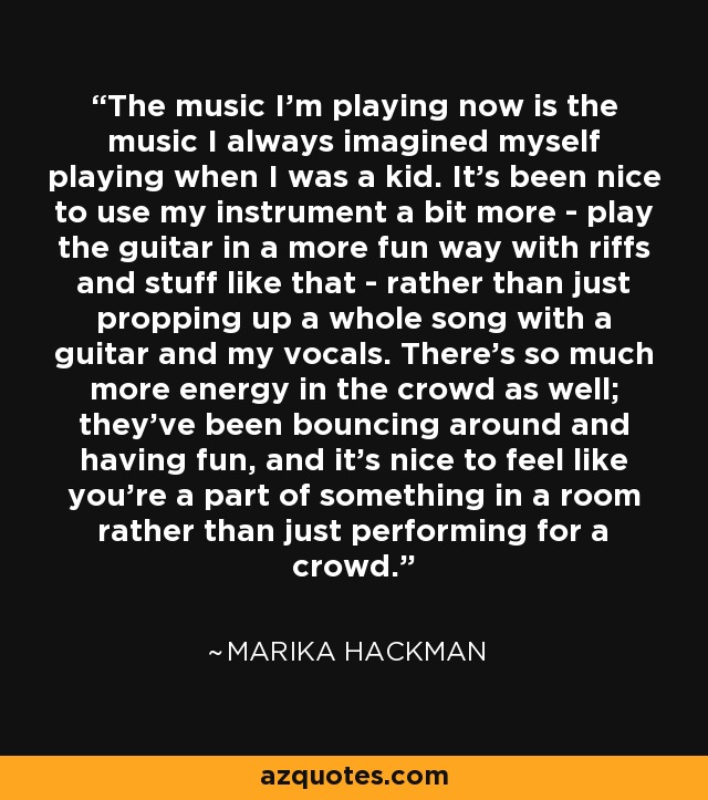 The music I'm playing now is the music I always imagined myself playing when I was a kid. It's been nice to use my instrument a bit more - play the guitar in a more fun way with riffs and stuff like that - rather than just propping up a whole song with a guitar and my vocals. There's so much more energy in the crowd as well; they've been bouncing around and having fun, and it's nice to feel like you're a part of something in a room rather than just performing for a crowd. - Marika Hackman