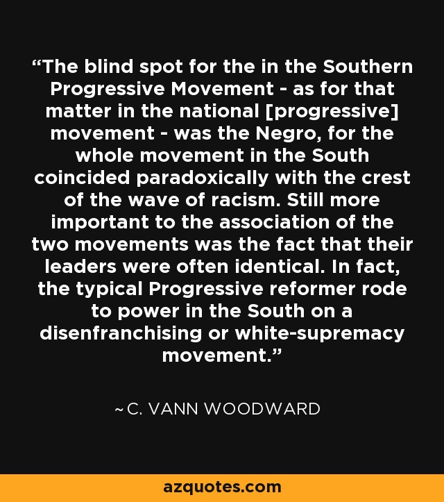 The blind spot for the in the Southern Progressive Movement - as for that matter in the national [progressive] movement - was the Negro, for the whole movement in the South coincided paradoxically with the crest of the wave of racism. Still more important to the association of the two movements was the fact that their leaders were often identical. In fact, the typical Progressive reformer rode to power in the South on a disenfranchising or white-supremacy movement. - C. Vann Woodward