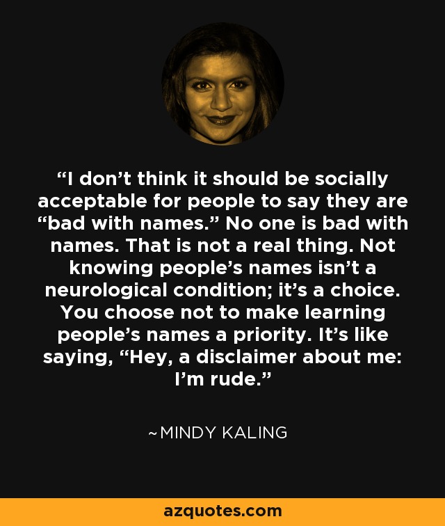 I don’t think it should be socially acceptable for people to say they are “bad with names.” No one is bad with names. That is not a real thing. Not knowing people’s names isn’t a neurological condition; it’s a choice. You choose not to make learning people’s names a priority. It’s like saying, “Hey, a disclaimer about me: I’m rude. - Mindy Kaling