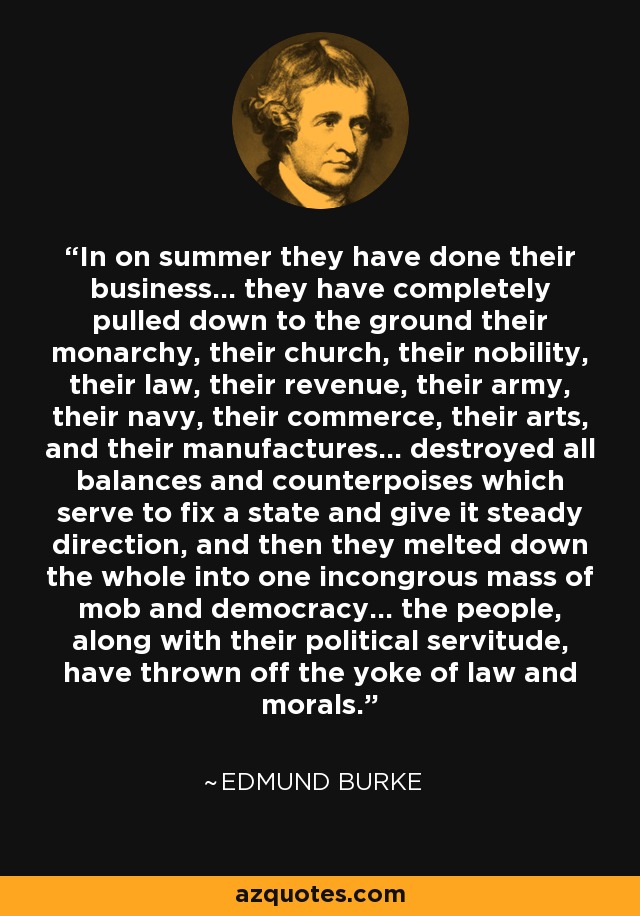 In on summer they have done their business... they have completely pulled down to the ground their monarchy, their church, their nobility, their law, their revenue, their army, their navy, their commerce, their arts, and their manufactures... destroyed all balances and counterpoises which serve to fix a state and give it steady direction, and then they melted down the whole into one incongrous mass of mob and democracy... the people, along with their political servitude, have thrown off the yoke of law and morals. - Edmund Burke