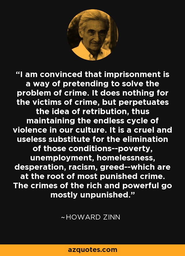 I am convinced that imprisonment is a way of pretending to solve the problem of crime. It does nothing for the victims of crime, but perpetuates the idea of retribution, thus maintaining the endless cycle of violence in our culture. It is a cruel and useless substitute for the elimination of those conditions--poverty, unemployment, homelessness, desperation, racism, greed--which are at the root of most punished crime. The crimes of the rich and powerful go mostly unpunished. - Howard Zinn