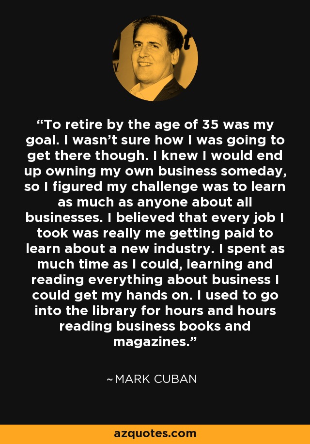 To retire by the age of 35 was my goal. I wasn't sure how I was going to get there though. I knew I would end up owning my own business someday, so I figured my challenge was to learn as much as anyone about all businesses. I believed that every job I took was really me getting paid to learn about a new industry. I spent as much time as I could, learning and reading everything about business I could get my hands on. I used to go into the library for hours and hours reading business books and magazines. - Mark Cuban