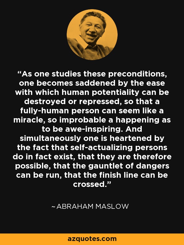 As one studies these preconditions, one becomes saddened by the ease with which human potentiality can be destroyed or repressed, so that a fully-human person can seem like a miracle, so improbable a happening as to be awe-inspiring. And simultaneously one is heartened by the fact that self-actualizing persons do in fact exist, that they are therefore possible, that the gauntlet of dangers can be run, that the finish line can be crossed. - Abraham Maslow